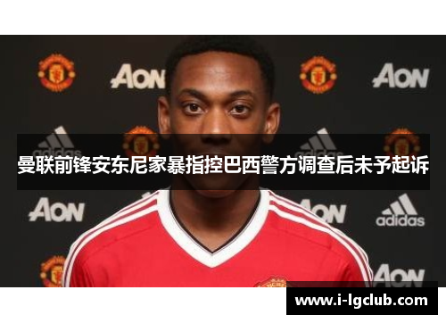 曼联前锋安东尼家暴指控巴西警方调查后未予起诉 曼联前锋安东尼家暴指控巴西警方调查后未予起诉