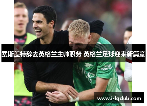 索斯盖特辞去英格兰主帅职务 英格兰足球迎来新篇章
