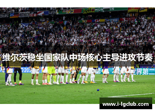 维尔茨稳坐国家队中场核心主导进攻节奏