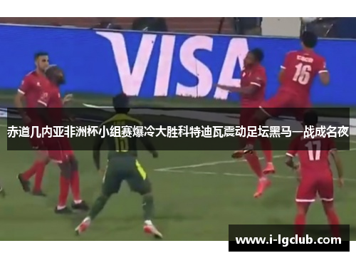 赤道几内亚非洲杯小组赛爆冷大胜科特迪瓦震动足坛黑马一战成名夜