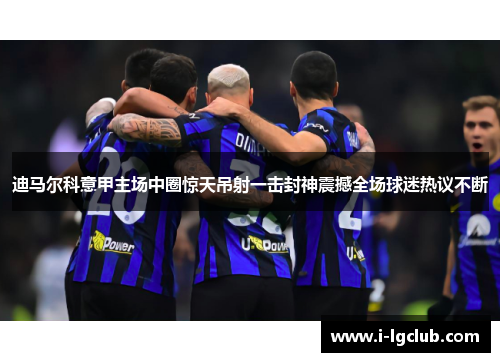 迪马尔科意甲主场中圈惊天吊射一击封神震撼全场球迷热议不断