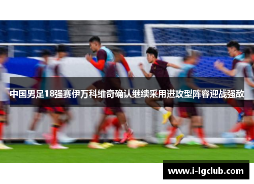 中国男足18强赛伊万科维奇确认继续采用进攻型阵容迎战强敌
