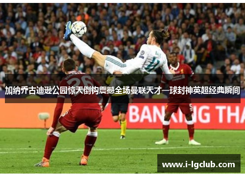 加纳乔古迪逊公园惊天倒钩震撼全场曼联天才一球封神英超经典瞬间