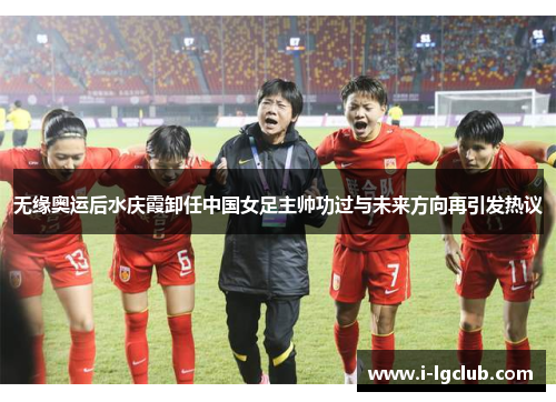 无缘奥运后水庆霞卸任中国女足主帅功过与未来方向再引发热议 无缘奥运后水庆霞卸任中国女足主帅功过与未来方向再引发热议
