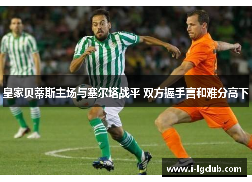 皇家贝蒂斯主场与塞尔塔战平 双方握手言和难分高下 皇家贝蒂斯主场与塞尔塔战平 双方握手言和难分高下