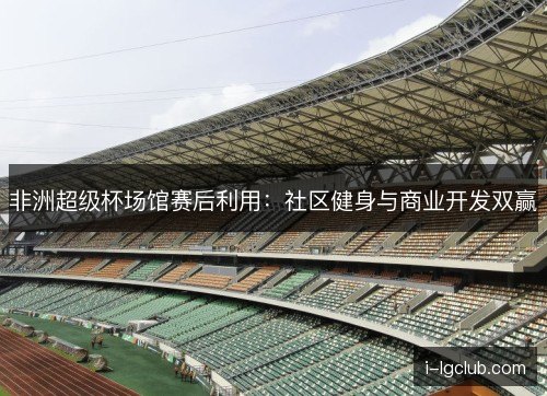 非洲超级杯场馆赛后利用:社区健身与商业开发双赢 非洲超级杯场馆赛后利用:社区健身与商业开发双赢