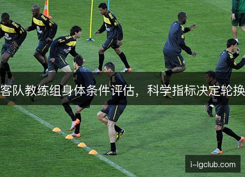 客队教练组身体条件评估,科学指标决定轮换 客队教练组身体条件评估,科学指标决定轮换